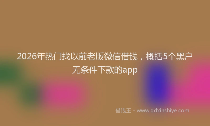 2026年热门找以前老版微信借钱，概括5个黑户无条件下款的app