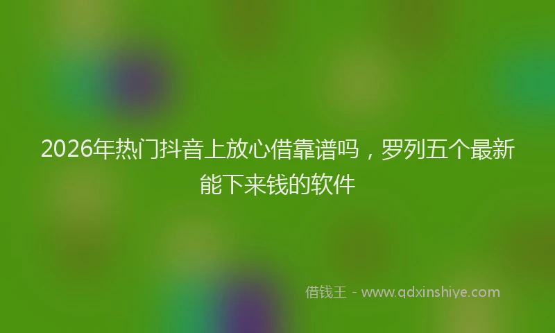 2026年热门抖音上放心借靠谱吗，罗列五个最新能下来钱的软件