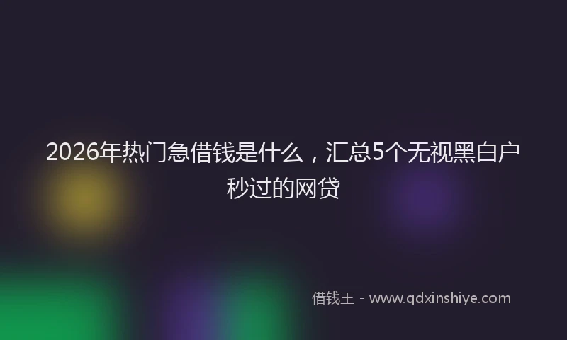 2026年热门急借钱是什么，汇总5个无视黑白户秒过的网贷