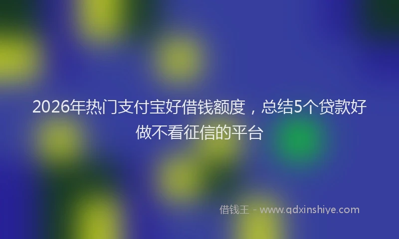 2026年热门支付宝好借钱额度，总结5个贷款好做不看征信的平台