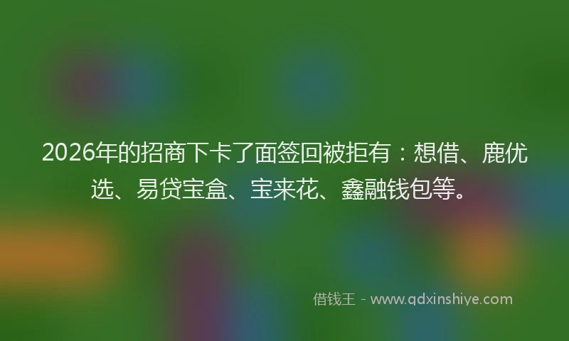2026年的招商下卡了面签回被拒有：想借、鹿优选、易贷宝盒、宝来花、鑫融钱包等。