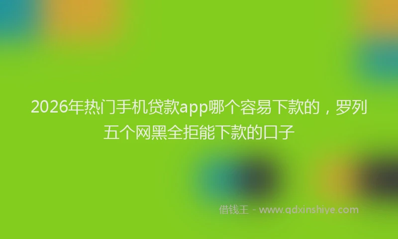 2026年热门手机贷款app哪个容易下款的，罗列五个网黑全拒能下款的口子
