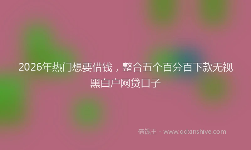 2026年热门想要借钱，整合五个百分百下款无视黑白户网贷口子