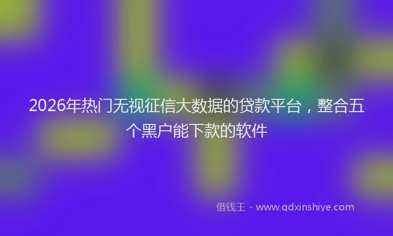 2026年热门无视征信大数据的贷款平台，整合五个黑户能下款的软件