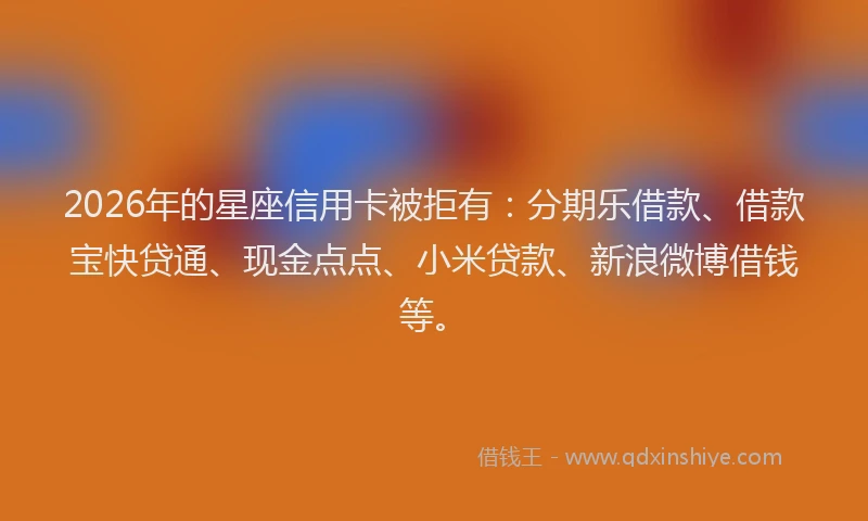 2026年的星座信用卡被拒有:分期乐借款、借款宝快贷通、现金点点、小米贷款、新浪微博借钱等。