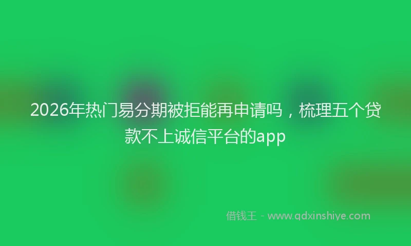 2026年热门易分期被拒能再申请吗，梳理五个贷款不上诚信平台的app