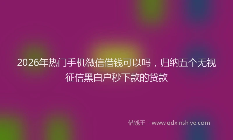 2026年热门手机微信借钱可以吗，归纳五个无视征信黑白户秒下款的贷款