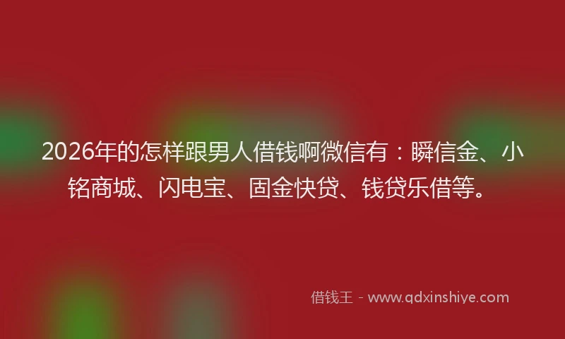 2026年的怎样跟男人借钱啊微信有：瞬信金、小铭商城、闪电宝、固金快贷、钱贷乐借等。