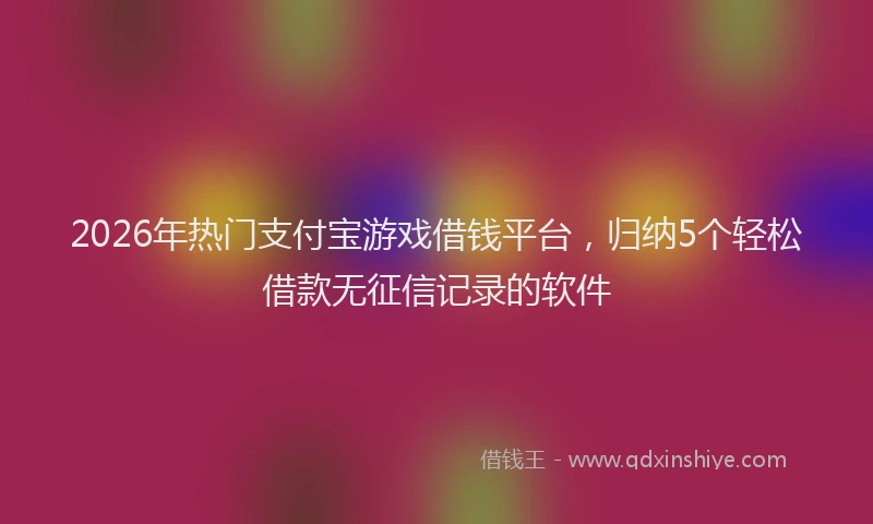 2026年热门支付宝游戏借钱平台，归纳5个轻松借款无征信记录的软件