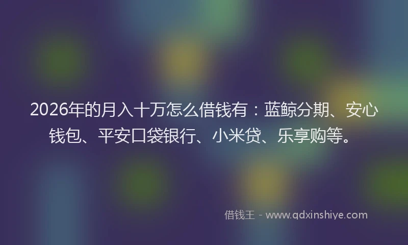 2026年的月入十万怎么借钱有：蓝鲸分期、安心钱包、平安口袋银行、小米贷、乐享购等。