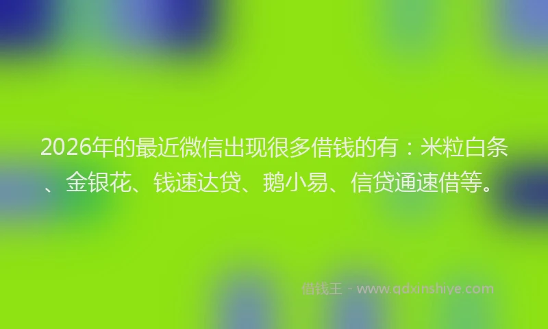 2026年的最近微信出现很多借钱的有：米粒白条、金银花、钱速达贷、鹅小易、信贷通速借等。