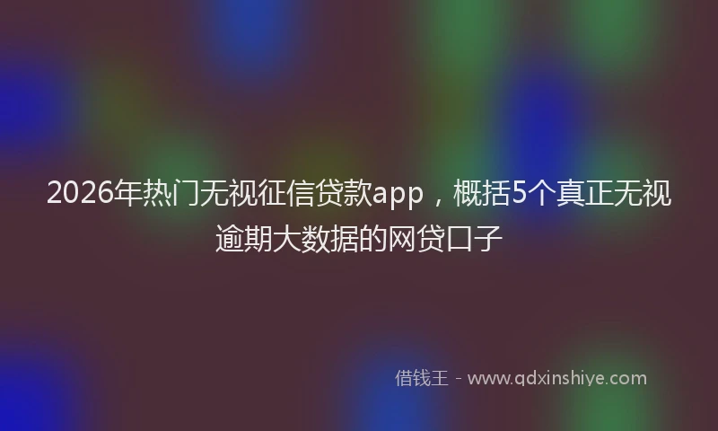 2026年热门无视征信贷款app，概括5个真正无视逾期大数据的网贷口子