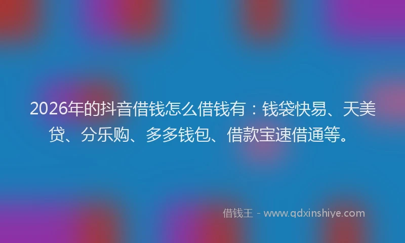 2026年的抖音借钱怎么借钱有：钱袋快易、天美贷、分乐购、多多钱包、借款宝速借通等。