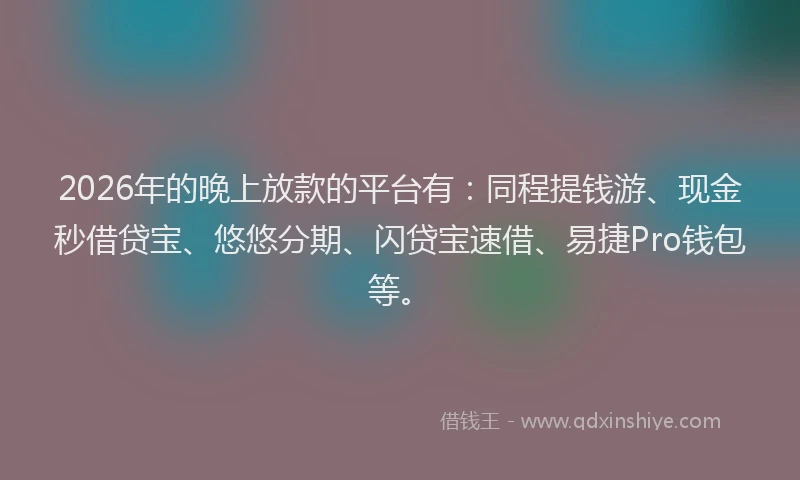 2026年的晚上放款的平台有：同程提钱游、现金秒借贷宝、悠悠分期、闪贷宝速借、易捷Pro钱包等。