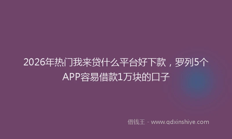 2026年热门我来贷什么平台好下款，罗列5个APP容易借款1万块的口子