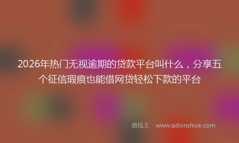 2026年热门无视逾期的贷款平台叫什么，分享五个征信瑕疵也能借网贷轻松下款的平台
