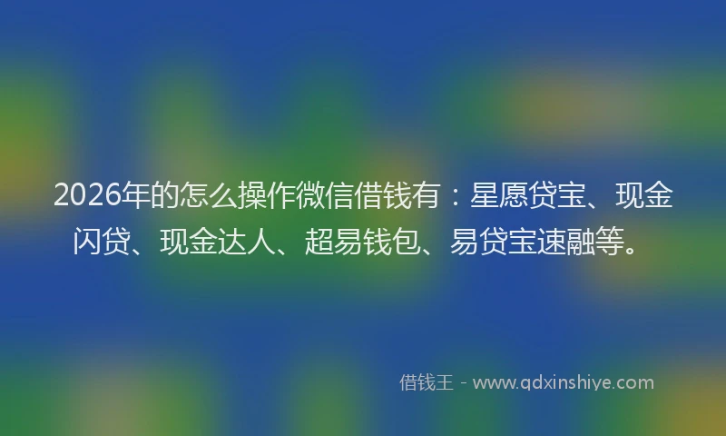2026年的怎么操作微信借钱有：星愿贷宝、现金闪贷、现金达人、超易钱包、易贷宝速融等。