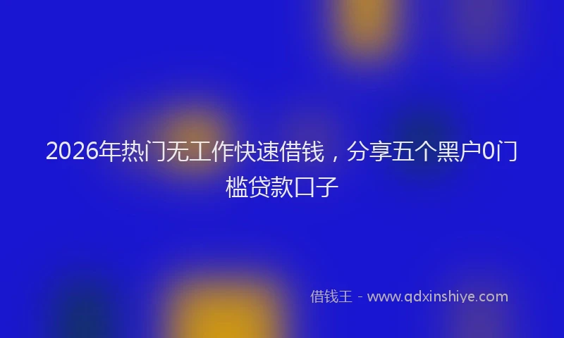 2026年热门无工作快速借钱，分享五个黑户0门槛贷款口子