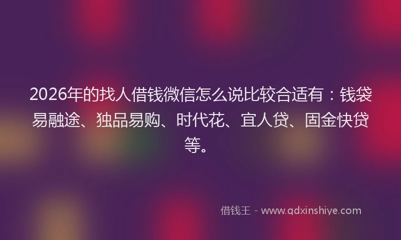 2026年的找人借钱微信怎么说比较合适有：钱袋易融途、独品易购、时代花、宜人贷、固金快贷等。