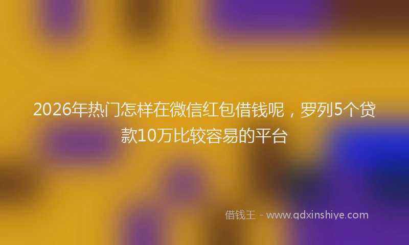 2026年热门怎样在微信红包借钱呢，罗列5个贷款10万比较容易的平台