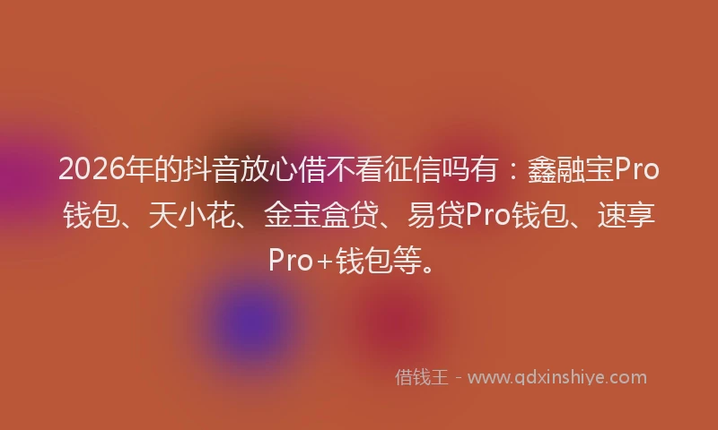 2026年的抖音放心借不看征信吗有：鑫融宝Pro钱包、天小花、金宝盒贷、易贷Pro钱包、速享Pro+钱包等。