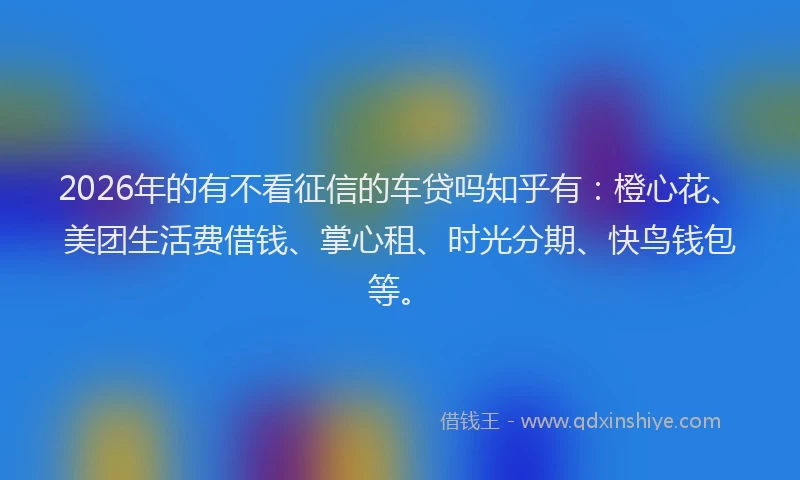 2026年的有不看征信的车贷吗知乎有：橙心花、美团生活费借钱、掌心租、时光分期、快鸟钱包等。