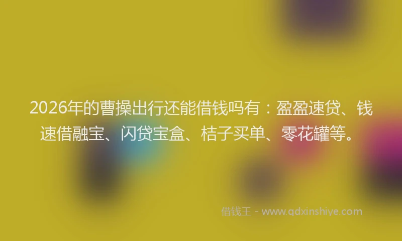 2026年的曹操出行还能借钱吗有：盈盈速贷、钱速借融宝、闪贷宝盒、桔子买单、零花罐等。