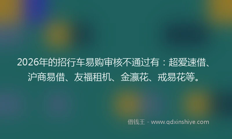 2026年的招行车易购审核不通过有：超爱速借、沪商易借、友福租机、金瀛花、戒易花等。