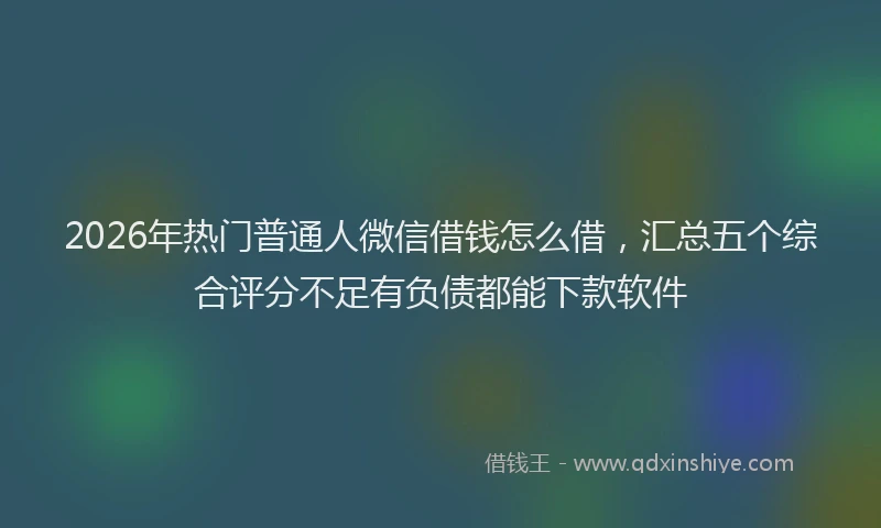2026年热门普通人微信借钱怎么借，汇总五个综合评分不足有负债都能下款软件