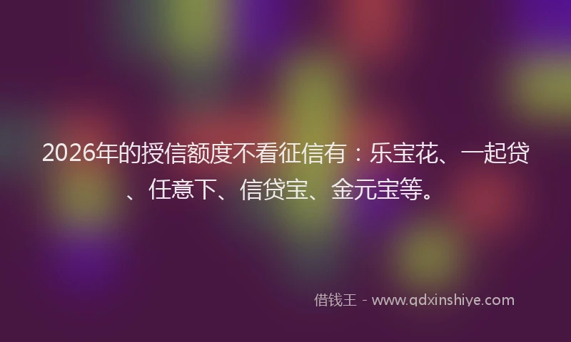 2026年的授信额度不看征信有：乐宝花、一起贷、任意下、信贷宝、金元宝等。