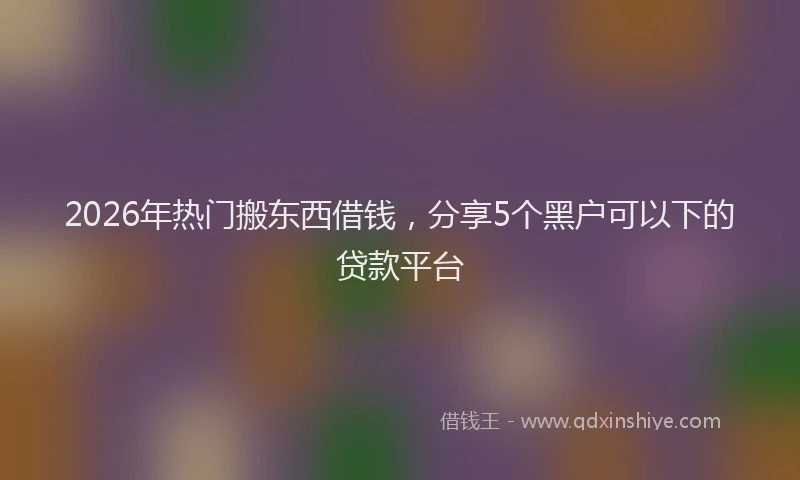 2026年热门搬东西借钱，分享5个黑户可以下的贷款平台
