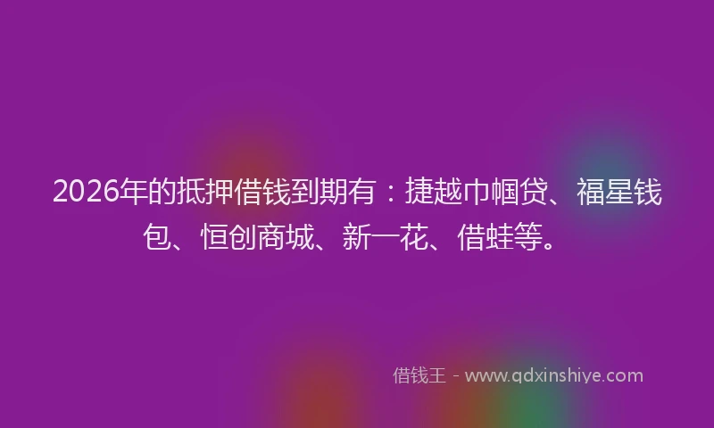 2026年的抵押借钱到期有：捷越巾帼贷、福星钱包、恒创商城、新一花、借蛙等。