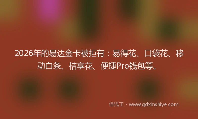 2026年的易达金卡被拒有：易得花、口袋花、移动白条、桔享花、便捷Pro钱包等。