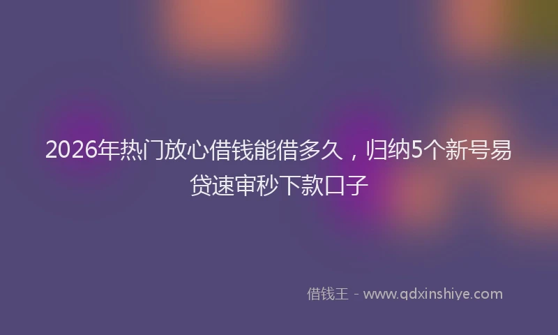 2026年热门放心借钱能借多久，归纳5个新号易贷速审秒下款口子