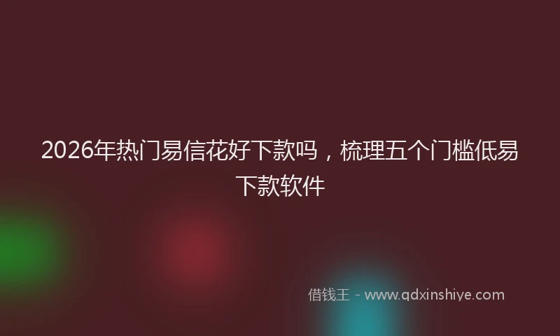 2026年热门易信花好下款吗，梳理五个门槛低易下款软件