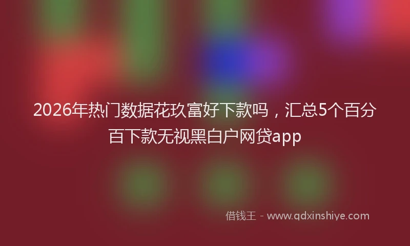2026年热门数据花玖富好下款吗，汇总5个百分百下款无视黑白户网贷app