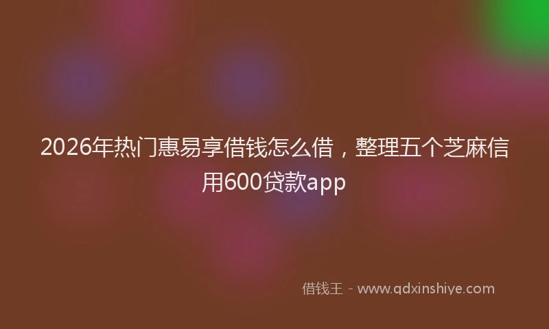 2026年热门惠易享借钱怎么借，整理五个芝麻信用600贷款app
