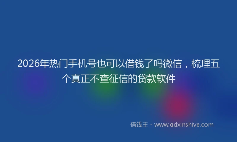 2026年热门手机号也可以借钱了吗微信，梳理五个真正不查征信的贷款软件