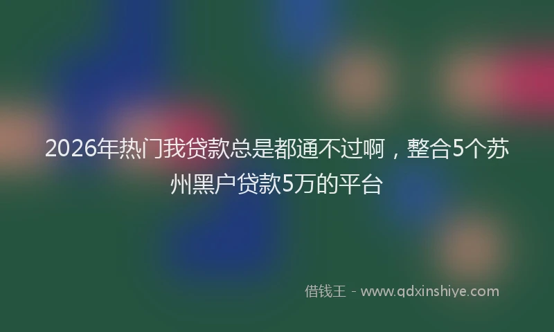 2026年热门我贷款总是都通不过啊,整合5个苏州黑户贷款5万的平台