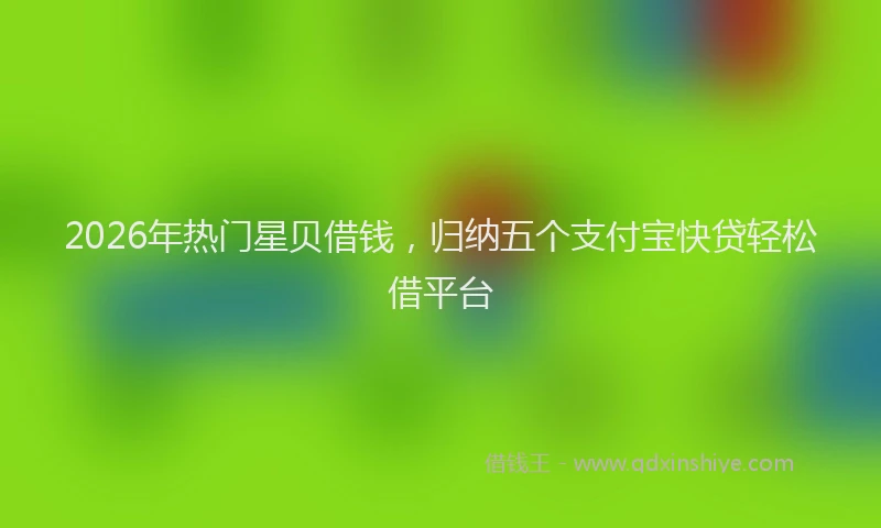 2026年热门星贝借钱，归纳五个支付宝快贷轻松借平台