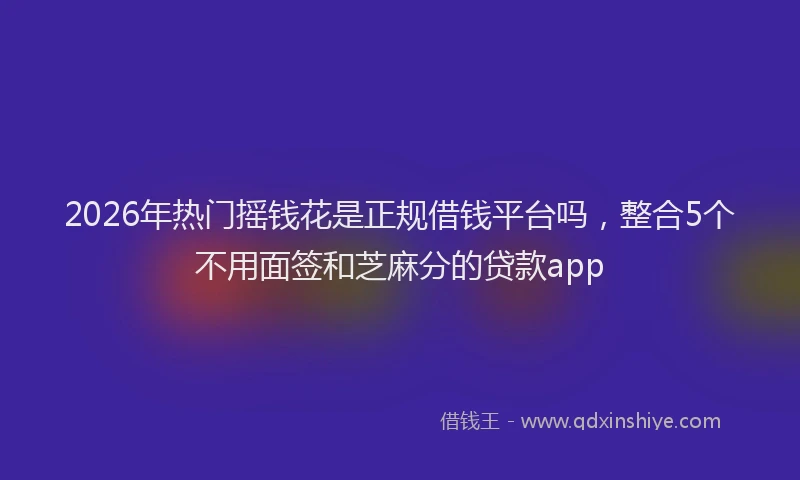2026年热门摇钱花是正规借钱平台吗，整合5个不用面签和芝麻分的贷款app
