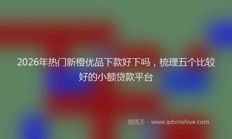 2026年热门新橙优品下款好下吗，梳理五个比较好的小额贷款平台