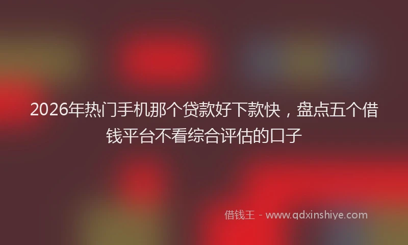 2026年热门手机那个贷款好下款快，盘点五个借钱平台不看综合评估的口子