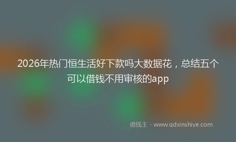 2026年热门恒生活好下款吗大数据花，总结五个可以借钱不用审核的app