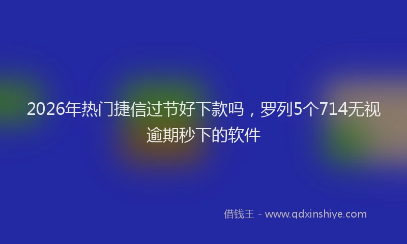 2026年热门捷信过节好下款吗，罗列5个714无视逾期秒下的软件