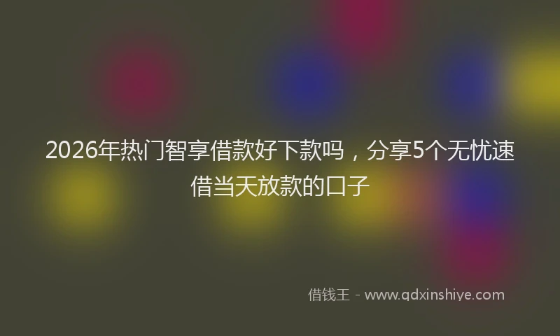 2026年热门智享借款好下款吗，分享5个无忧速借当天放款的口子