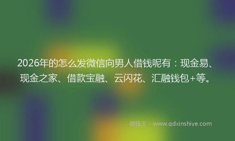 2026年的怎么发微信向男人借钱呢有：现金易、现金之家、借款宝融、云闪花、汇融钱包+等。