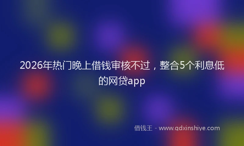 2026年热门晚上借钱审核不过，整合5个利息低的网贷app