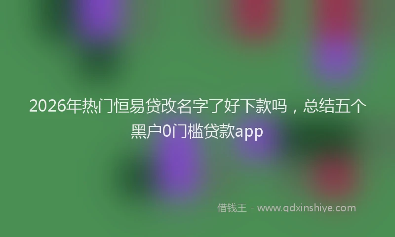 2026年热门恒易贷改名字了好下款吗,总结五个黑户0门槛贷款app