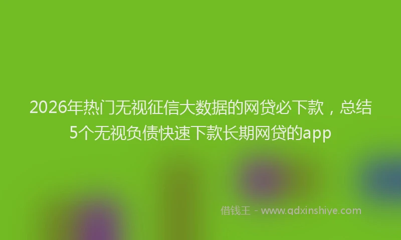 2026年热门无视征信大数据的网贷必下款，总结5个无视负债快速下款长期网贷的app